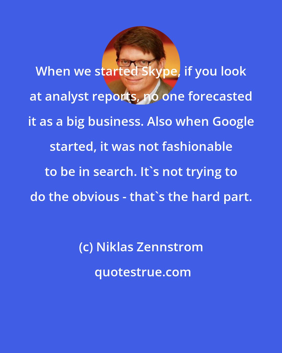 Niklas Zennstrom: When we started Skype, if you look at analyst reports, no one forecasted it as a big business. Also when Google started, it was not fashionable to be in search. It's not trying to do the obvious - that's the hard part.