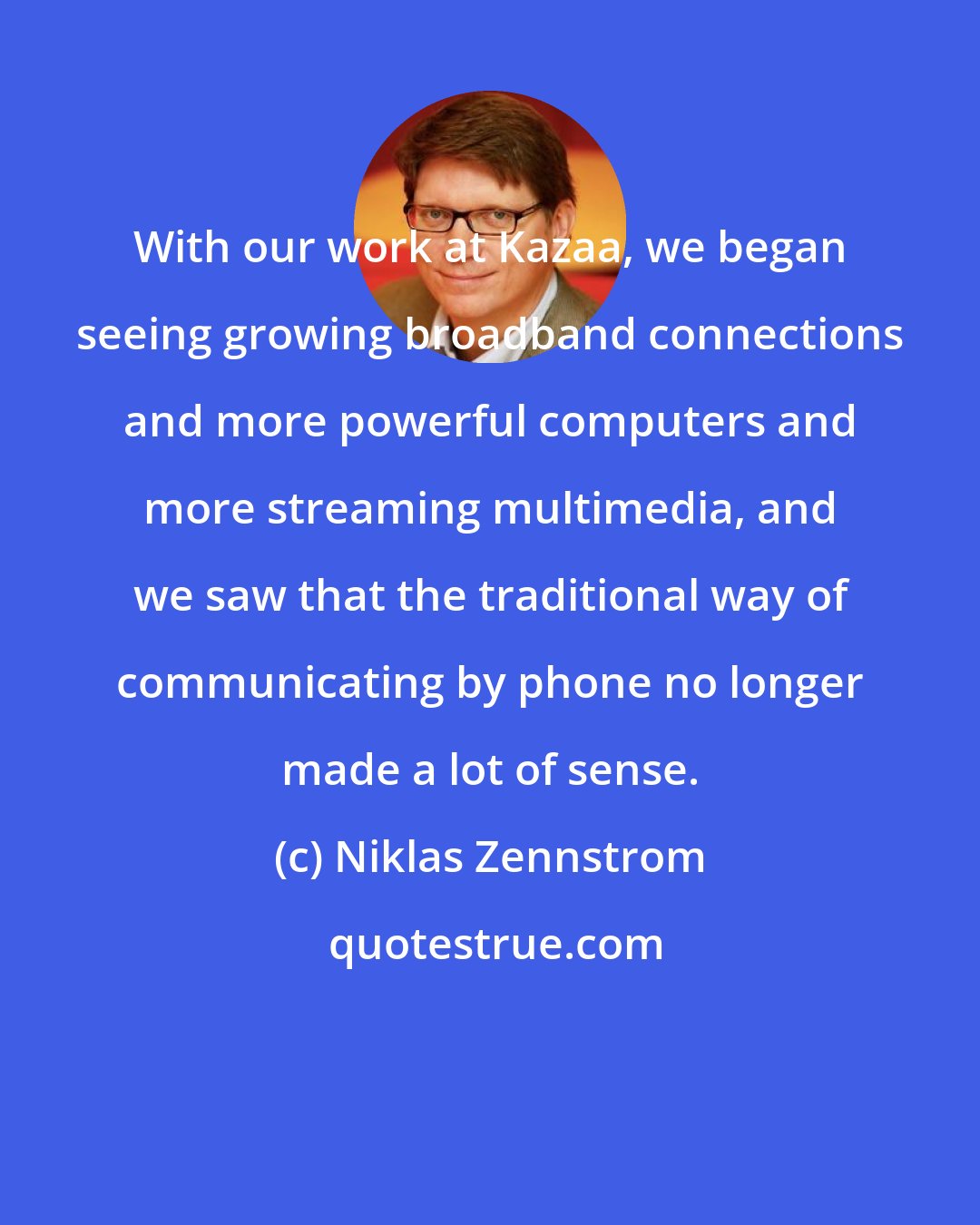 Niklas Zennstrom: With our work at Kazaa, we began seeing growing broadband connections and more powerful computers and more streaming multimedia, and we saw that the traditional way of communicating by phone no longer made a lot of sense.