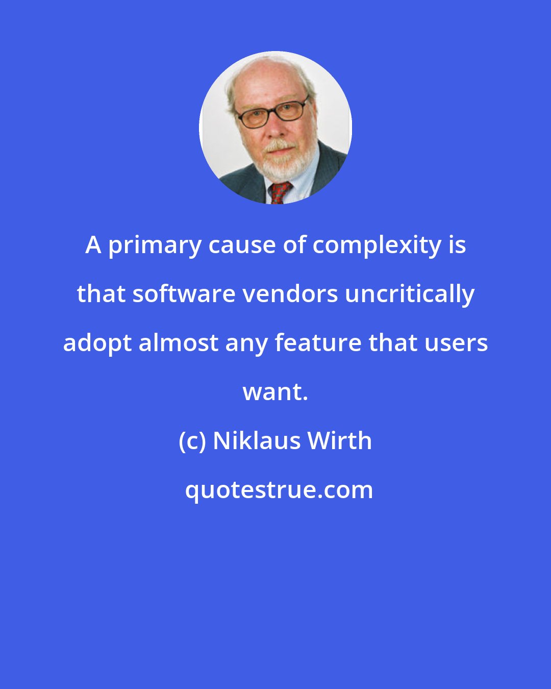Niklaus Wirth: A primary cause of complexity is that software vendors uncritically adopt almost any feature that users want.