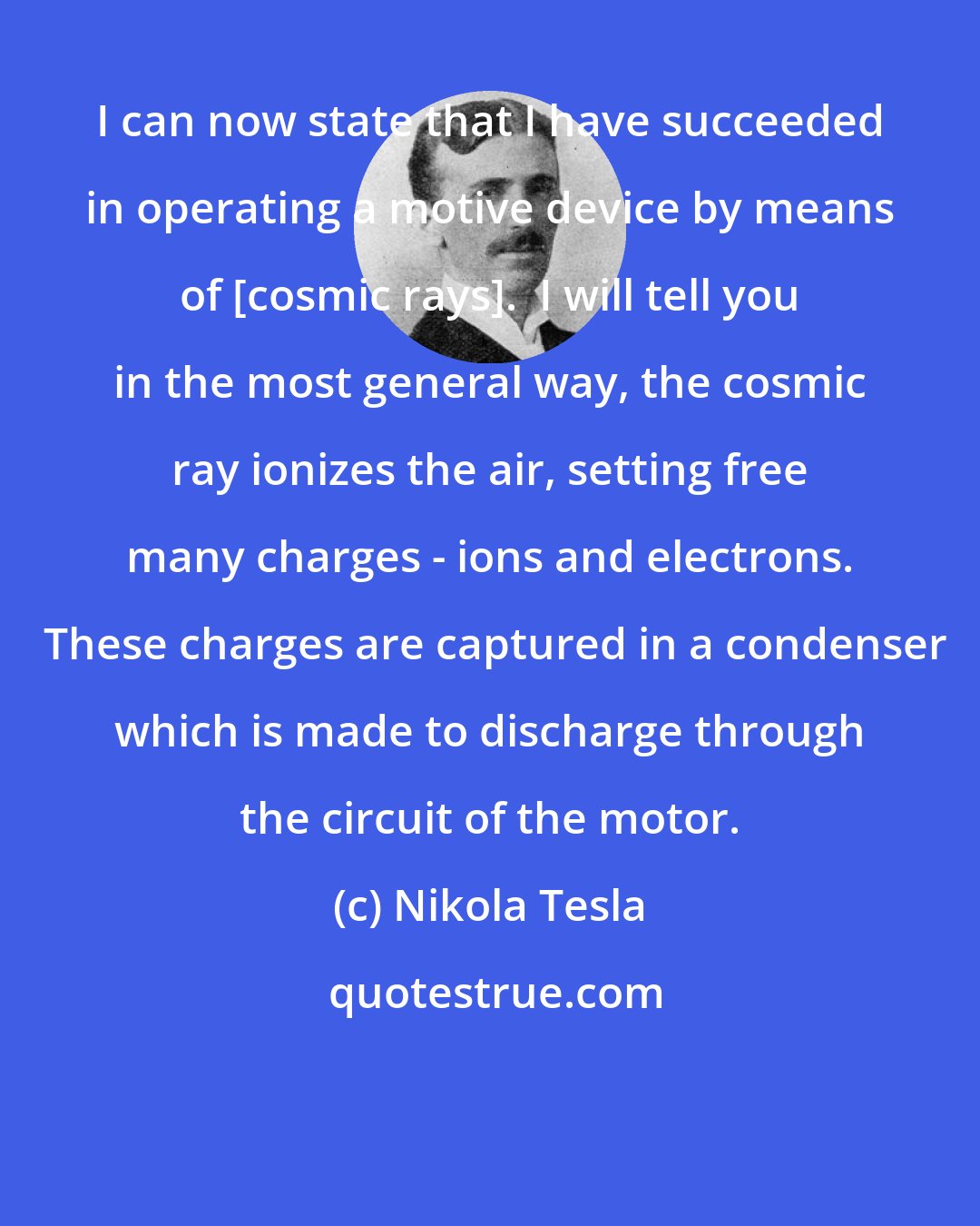 Nikola Tesla: I can now state that I have succeeded in operating a motive device by means of [cosmic rays].  I will tell you in the most general way, the cosmic ray ionizes the air, setting free many charges - ions and electrons.  These charges are captured in a condenser which is made to discharge through the circuit of the motor.