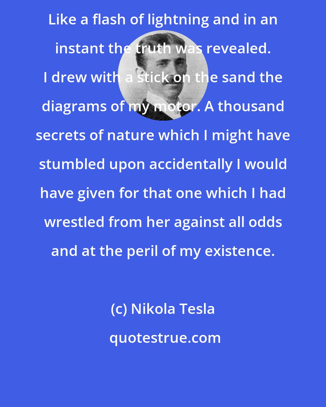 Nikola Tesla: Like a flash of lightning and in an instant the truth was revealed. I drew with a stick on the sand the diagrams of my motor. A thousand secrets of nature which I might have stumbled upon accidentally I would have given for that one which I had wrestled from her against all odds and at the peril of my existence.