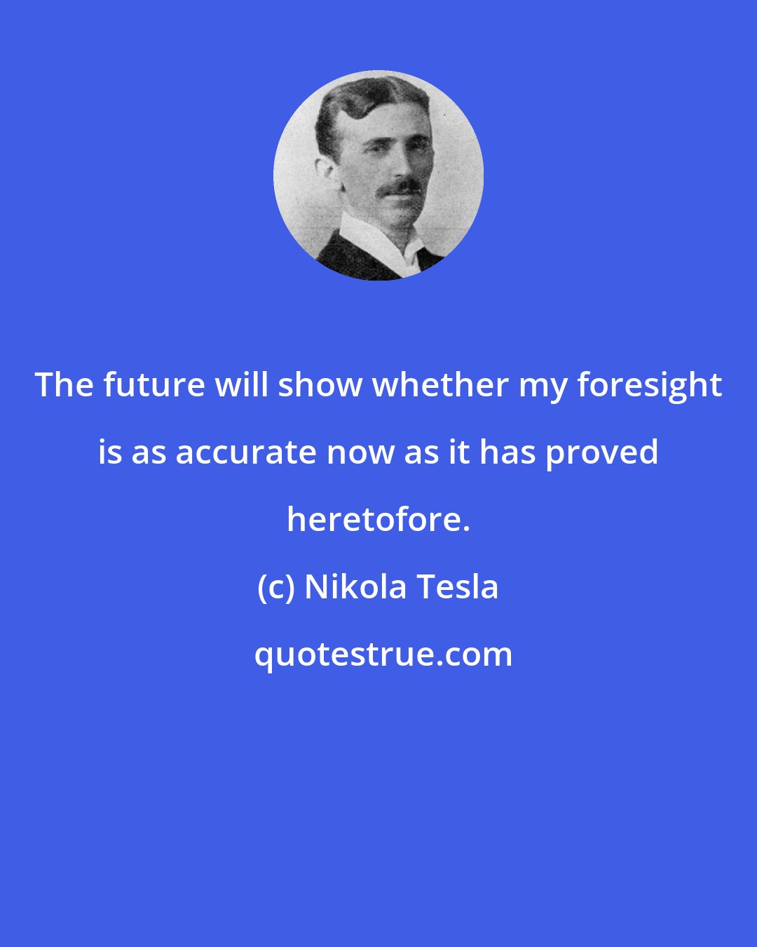 Nikola Tesla: The future will show whether my foresight is as accurate now as it has proved heretofore.