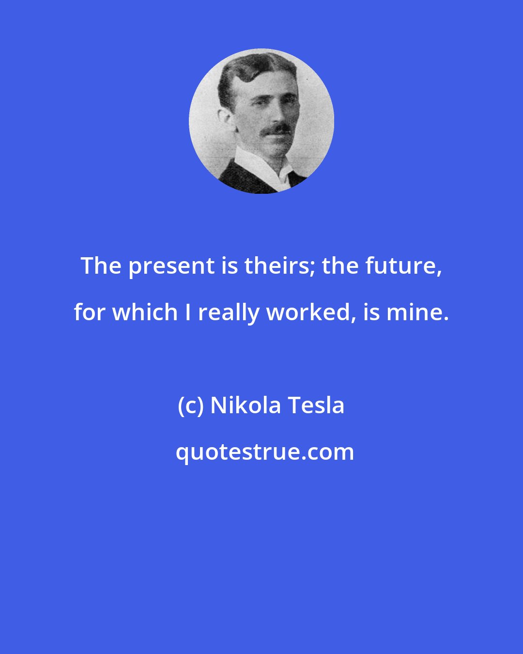 Nikola Tesla: The present is theirs; the future, for which I really worked, is mine.