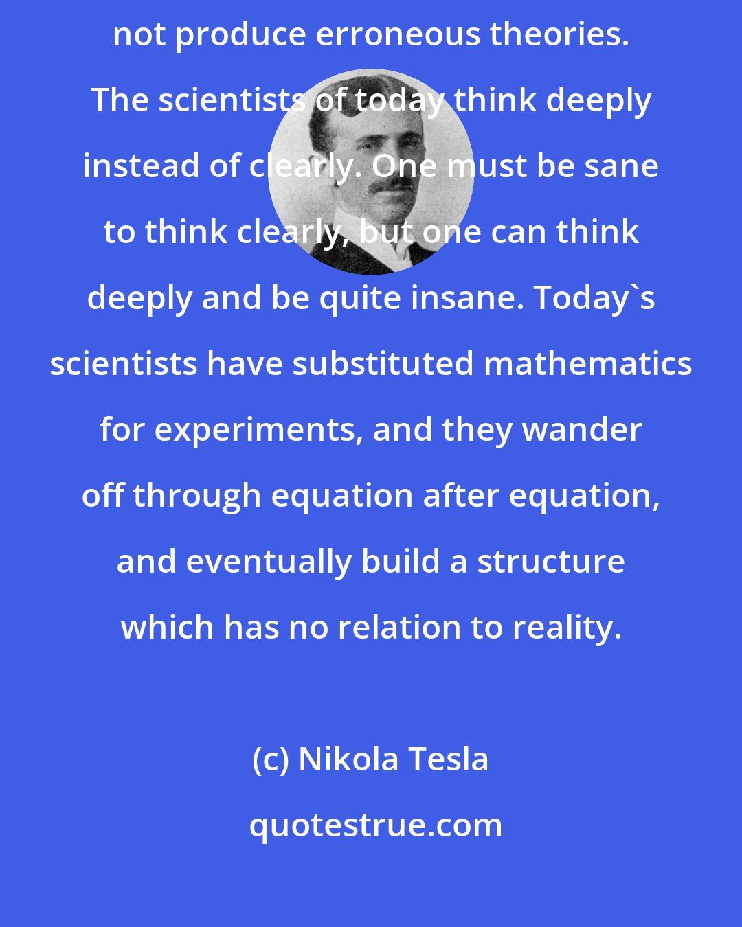 Nikola Tesla: The scientists from Franklin to Morse were clear thinkers and did not produce erroneous theories. The scientists of today think deeply instead of clearly. One must be sane to think clearly, but one can think deeply and be quite insane. Today's scientists have substituted mathematics for experiments, and they wander off through equation after equation, and eventually build a structure which has no relation to reality.
