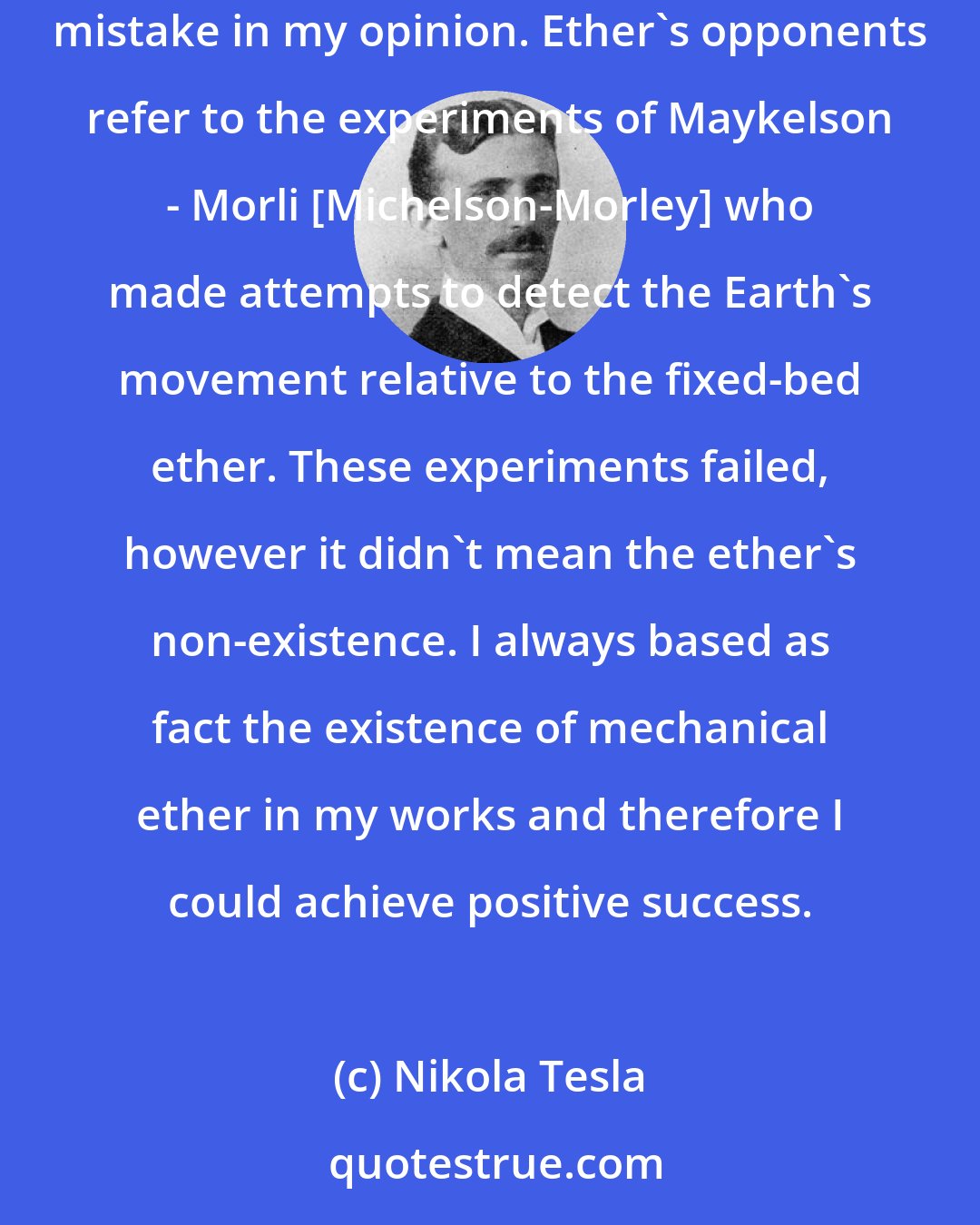 Nikola Tesla: They say much about the Einstein's theory now. According to Einstein the ether does not exist and many people agree with him. But it is a mistake in my opinion. Ether's opponents refer to the experiments of Maykelson - Morli [Michelson-Morley] who made attempts to detect the Earth's movement relative to the fixed-bed ether. These experiments failed, however it didn't mean the ether's non-existence. I always based as fact the existence of mechanical ether in my works and therefore I could achieve positive success.