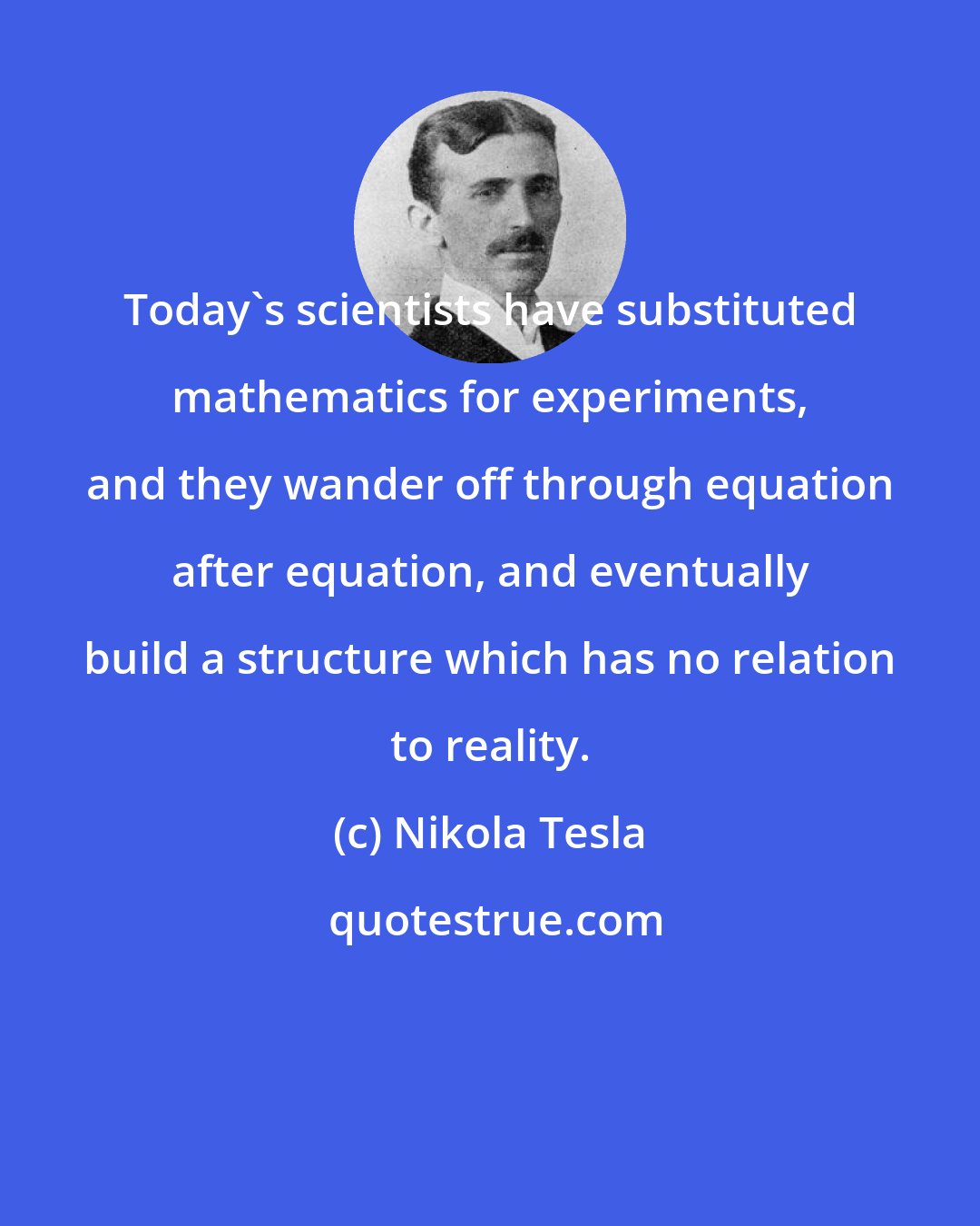 Nikola Tesla: Today's scientists have substituted mathematics for experiments, and they wander off through equation after equation, and eventually build a structure which has no relation to reality.