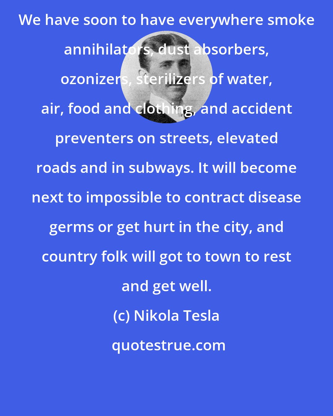 Nikola Tesla: We have soon to have everywhere smoke annihilators, dust absorbers, ozonizers, sterilizers of water, air, food and clothing, and accident preventers on streets, elevated roads and in subways. It will become next to impossible to contract disease germs or get hurt in the city, and country folk will got to town to rest and get well.