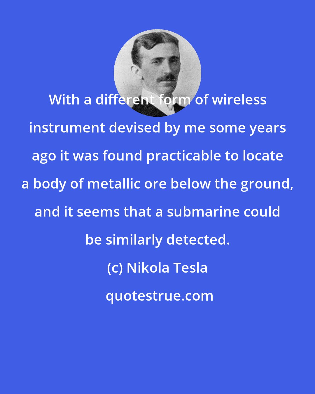 Nikola Tesla: With a different form of wireless instrument devised by me some years ago it was found practicable to locate a body of metallic ore below the ground, and it seems that a submarine could be similarly detected.