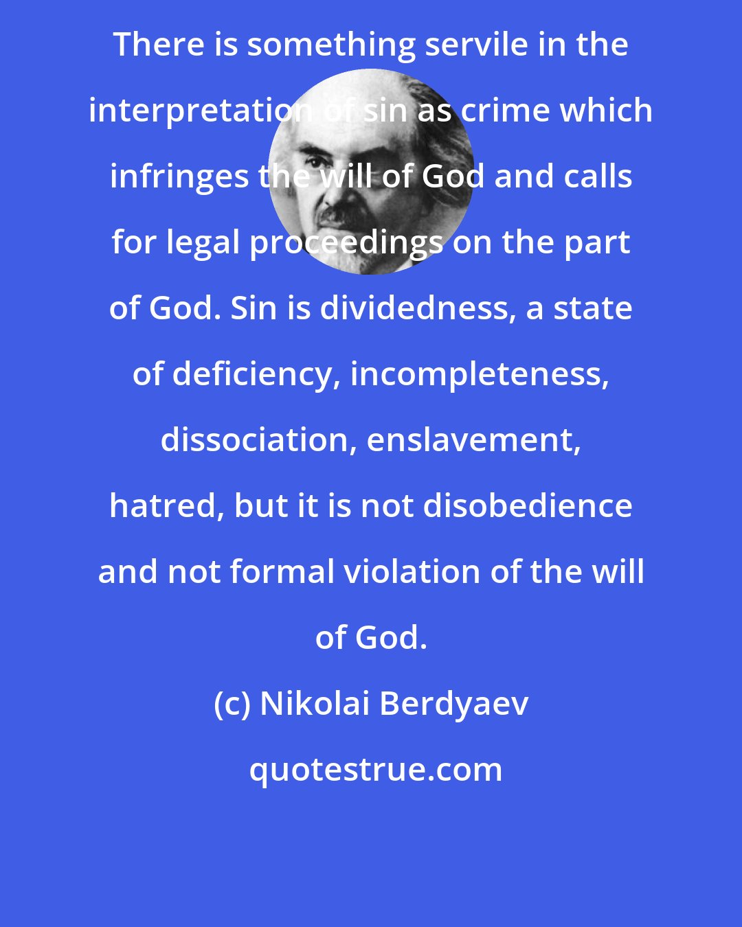 Nikolai Berdyaev: There is something servile in the interpretation of sin as crime which infringes the will of God and calls for legal proceedings on the part of God. Sin is dividedness, a state of deficiency, incompleteness, dissociation, enslavement, hatred, but it is not disobedience and not formal violation of the will of God.