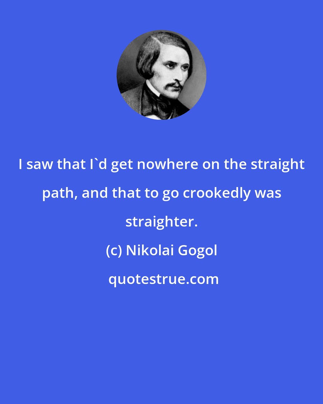 Nikolai Gogol: I saw that I'd get nowhere on the straight path, and that to go crookedly was straighter.