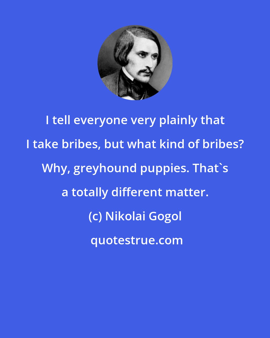 Nikolai Gogol: I tell everyone very plainly that I take bribes, but what kind of bribes? Why, greyhound puppies. That's a totally different matter.