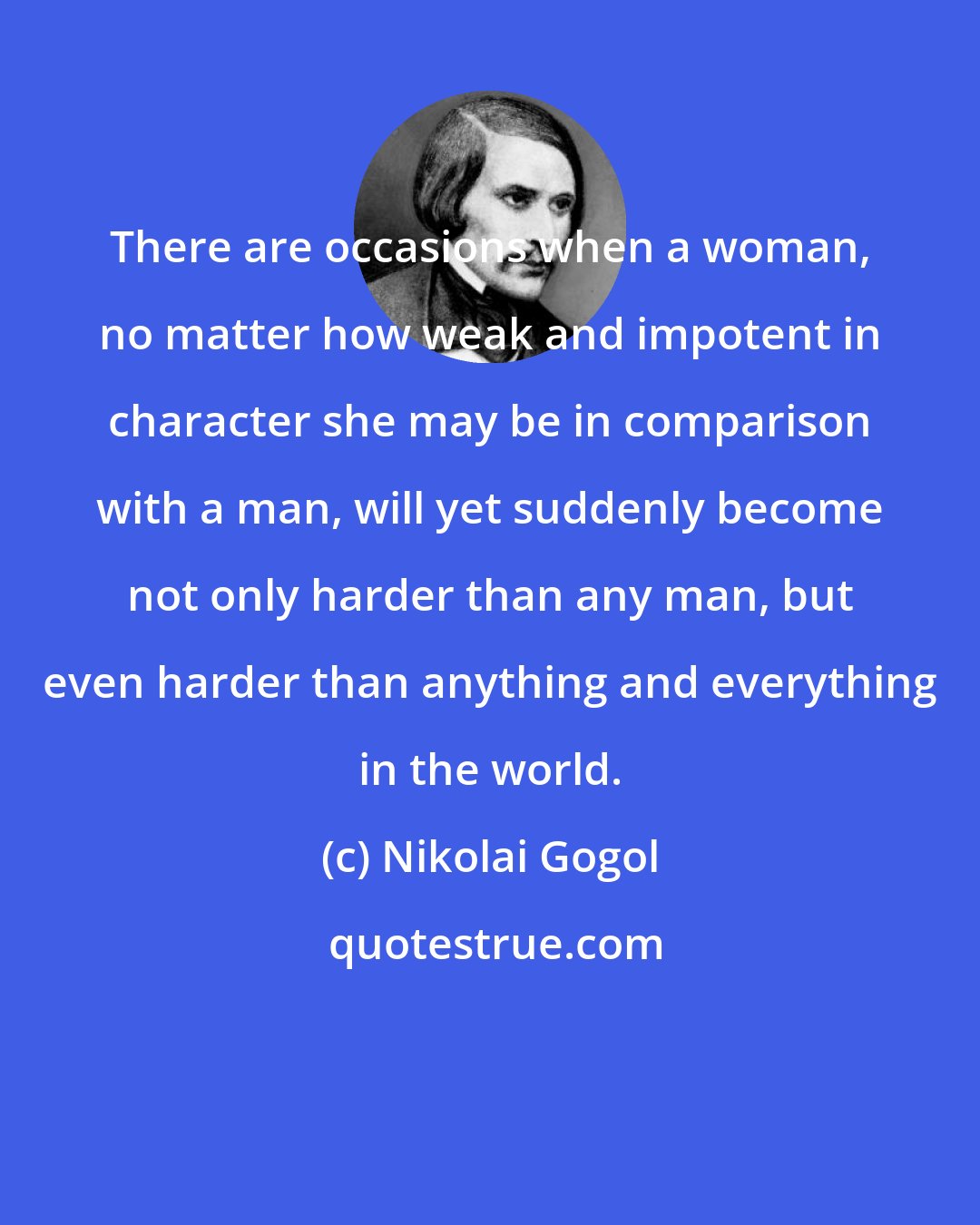 Nikolai Gogol: There are occasions when a woman, no matter how weak and impotent in character she may be in comparison with a man, will yet suddenly become not only harder than any man, but even harder than anything and everything in the world.