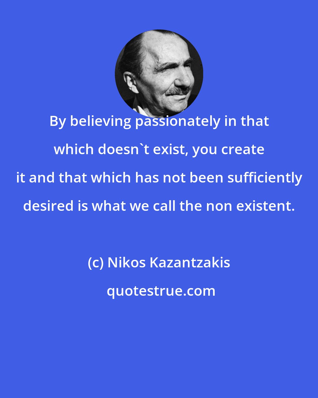 Nikos Kazantzakis: By believing passionately in that which doesn't exist, you create it and that which has not been sufficiently desired is what we call the non existent.