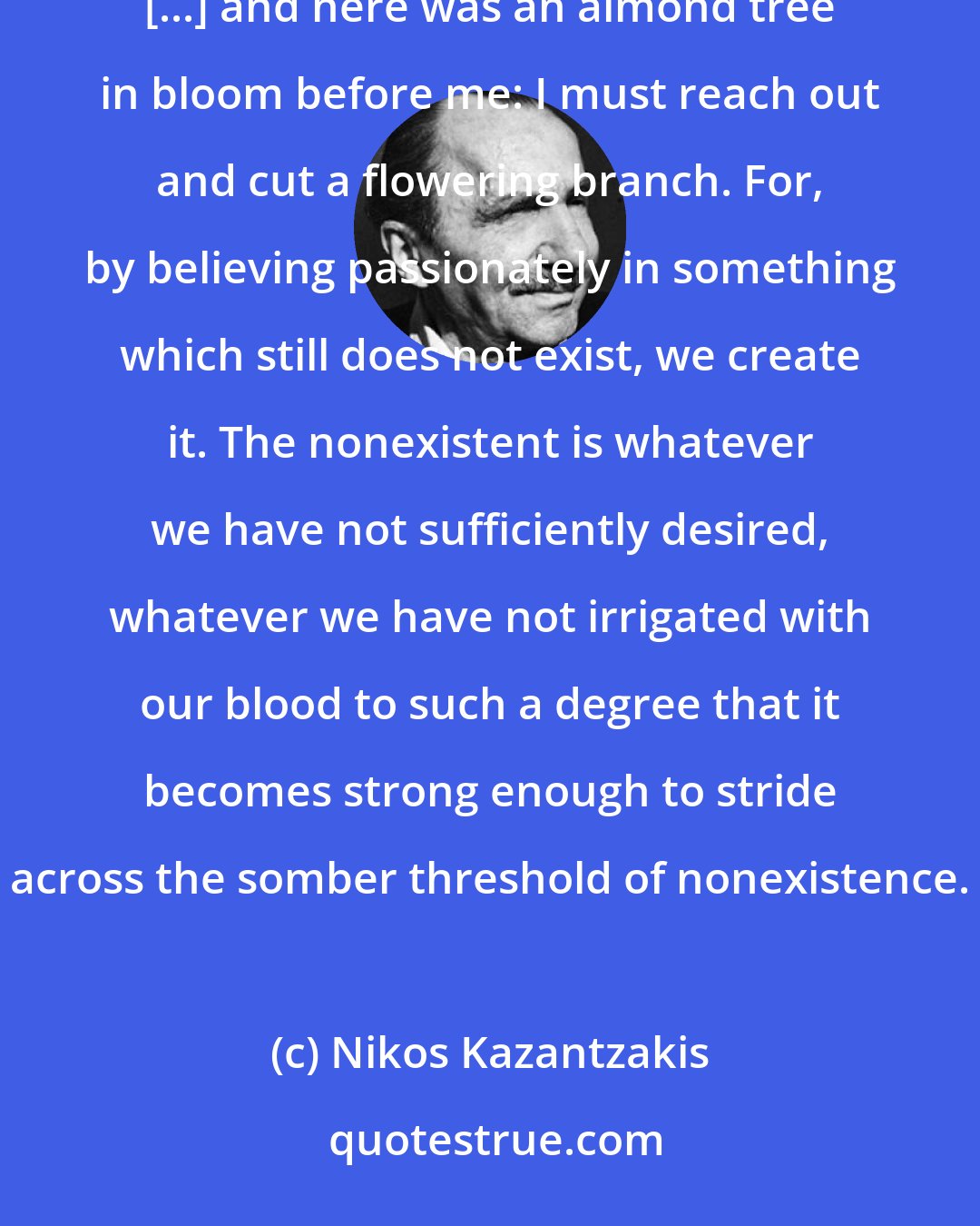 Nikos Kazantzakis: I heard the bells from the future churches, the children playing and laughing in the schoolyards [...] and here was an almond tree in bloom before me: I must reach out and cut a flowering branch. For, by believing passionately in something which still does not exist, we create it. The nonexistent is whatever we have not sufficiently desired, whatever we have not irrigated with our blood to such a degree that it becomes strong enough to stride across the somber threshold of nonexistence.