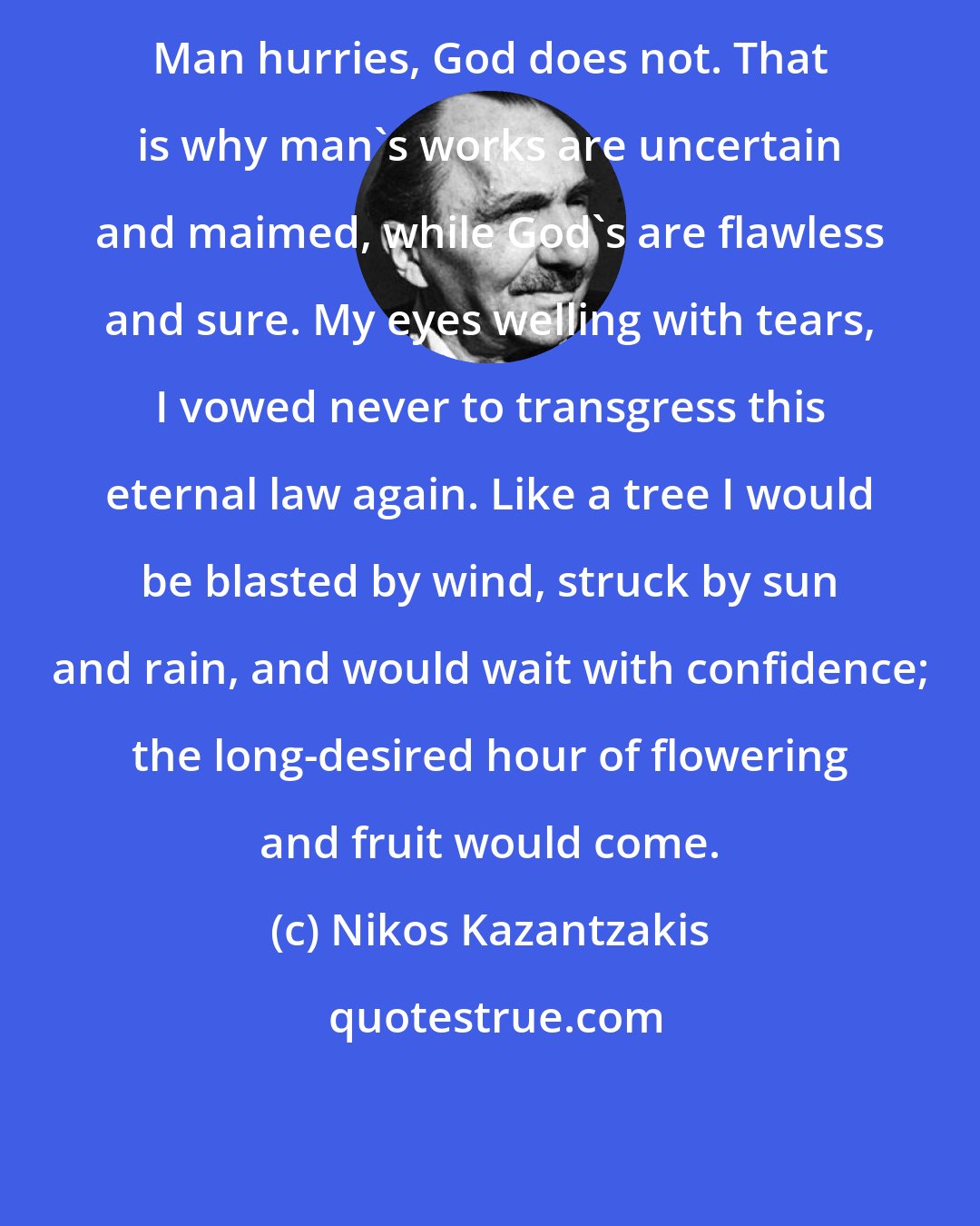 Nikos Kazantzakis: Man hurries, God does not. That is why man's works are uncertain and maimed, while God's are flawless and sure. My eyes welling with tears, I vowed never to transgress this eternal law again. Like a tree I would be blasted by wind, struck by sun and rain, and would wait with confidence; the long-desired hour of flowering and fruit would come.