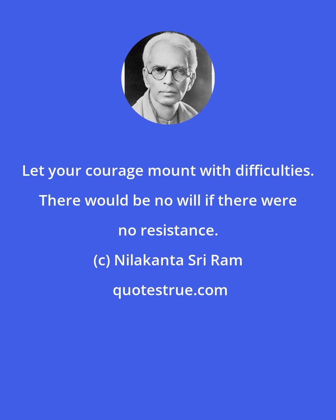 Nilakanta Sri Ram: Let your courage mount with difficulties. There would be no will if there were no resistance.