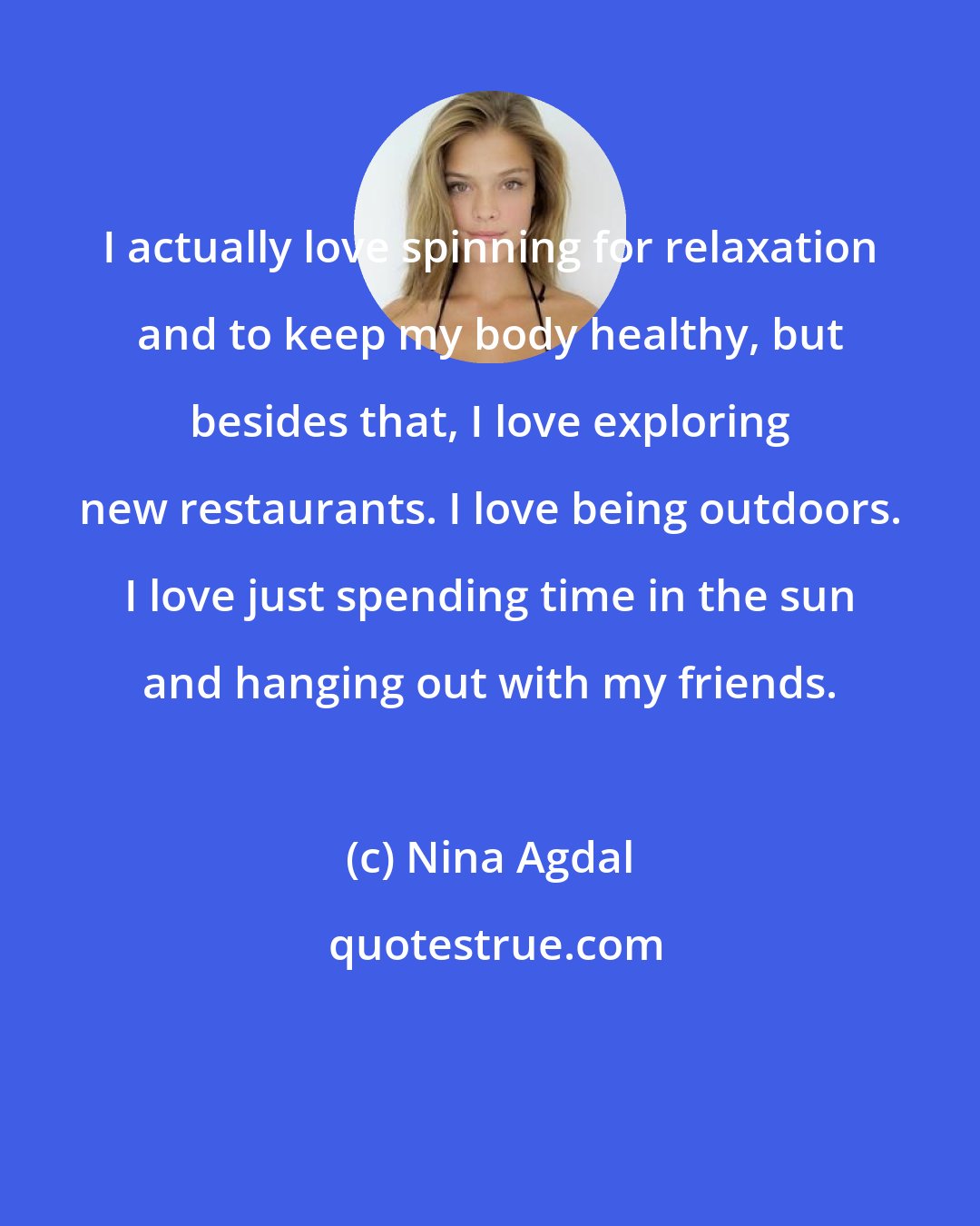 Nina Agdal: I actually love spinning for relaxation and to keep my body healthy, but besides that, I love exploring new restaurants. I love being outdoors. I love just spending time in the sun and hanging out with my friends.