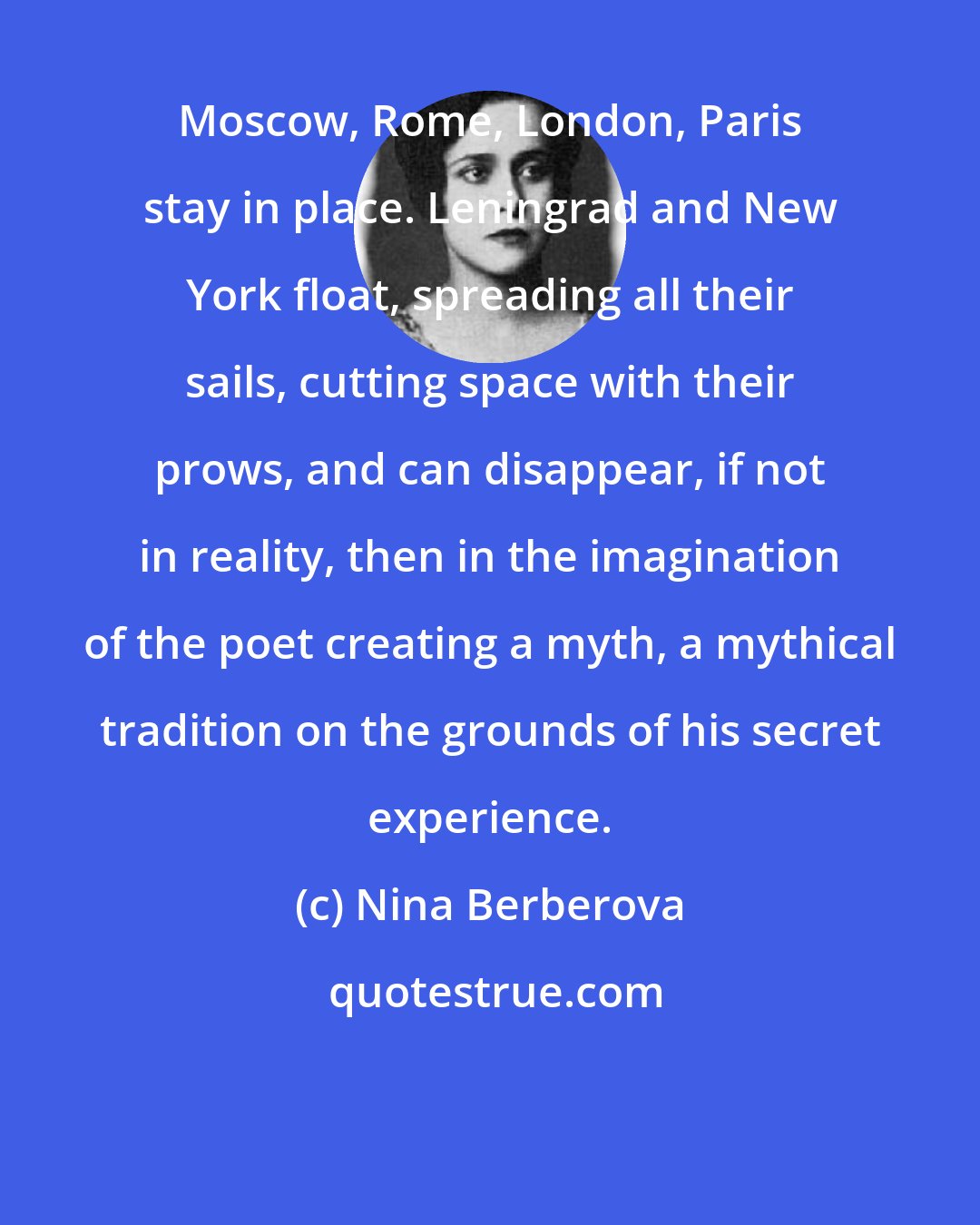 Nina Berberova: Moscow, Rome, London, Paris stay in place. Leningrad and New York float, spreading all their sails, cutting space with their prows, and can disappear, if not in reality, then in the imagination of the poet creating a myth, a mythical tradition on the grounds of his secret experience.