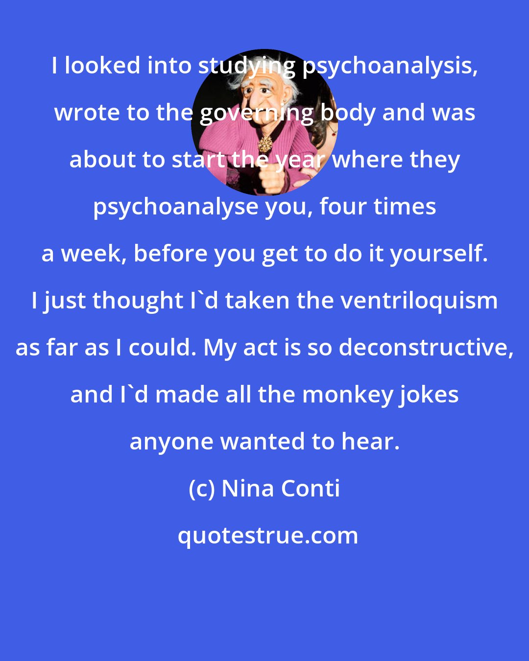 Nina Conti: I looked into studying psychoanalysis, wrote to the governing body and was about to start the year where they psychoanalyse you, four times a week, before you get to do it yourself. I just thought I'd taken the ventriloquism as far as I could. My act is so deconstructive, and I'd made all the monkey jokes anyone wanted to hear.