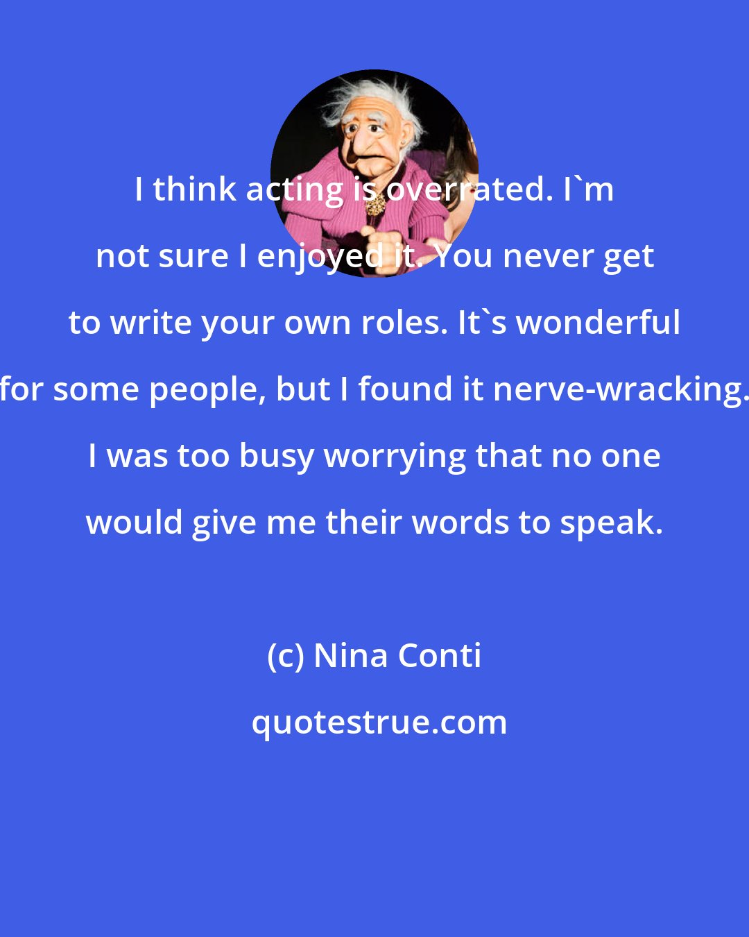 Nina Conti: I think acting is overrated. I'm not sure I enjoyed it. You never get to write your own roles. It's wonderful for some people, but I found it nerve-wracking. I was too busy worrying that no one would give me their words to speak.