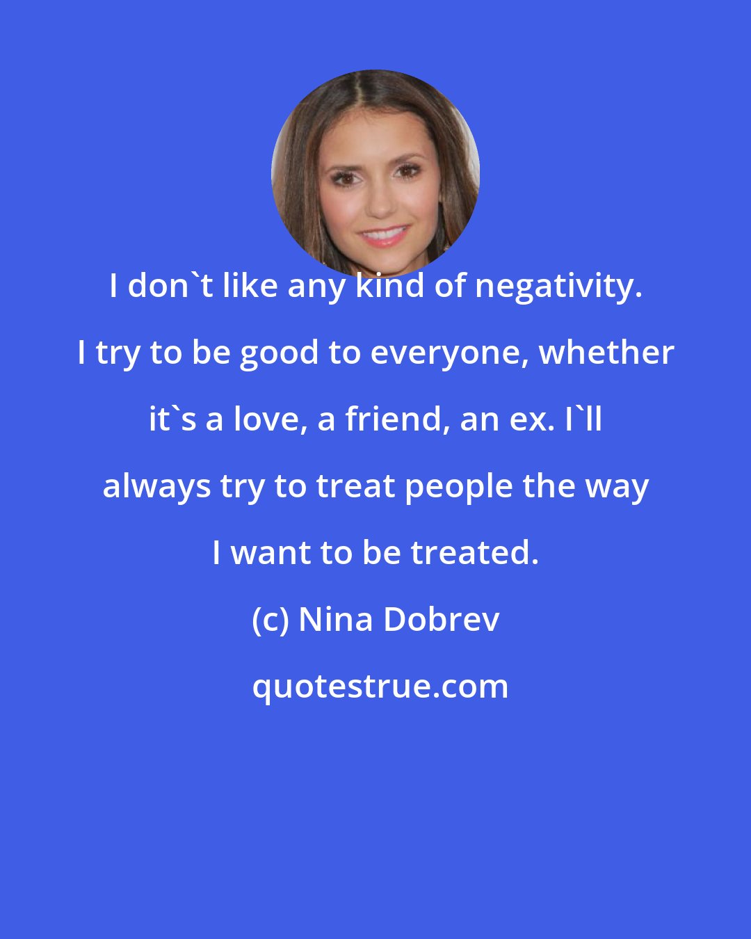 Nina Dobrev: I don't like any kind of negativity. I try to be good to everyone, whether it's a love, a friend, an ex. I'll always try to treat people the way I want to be treated.