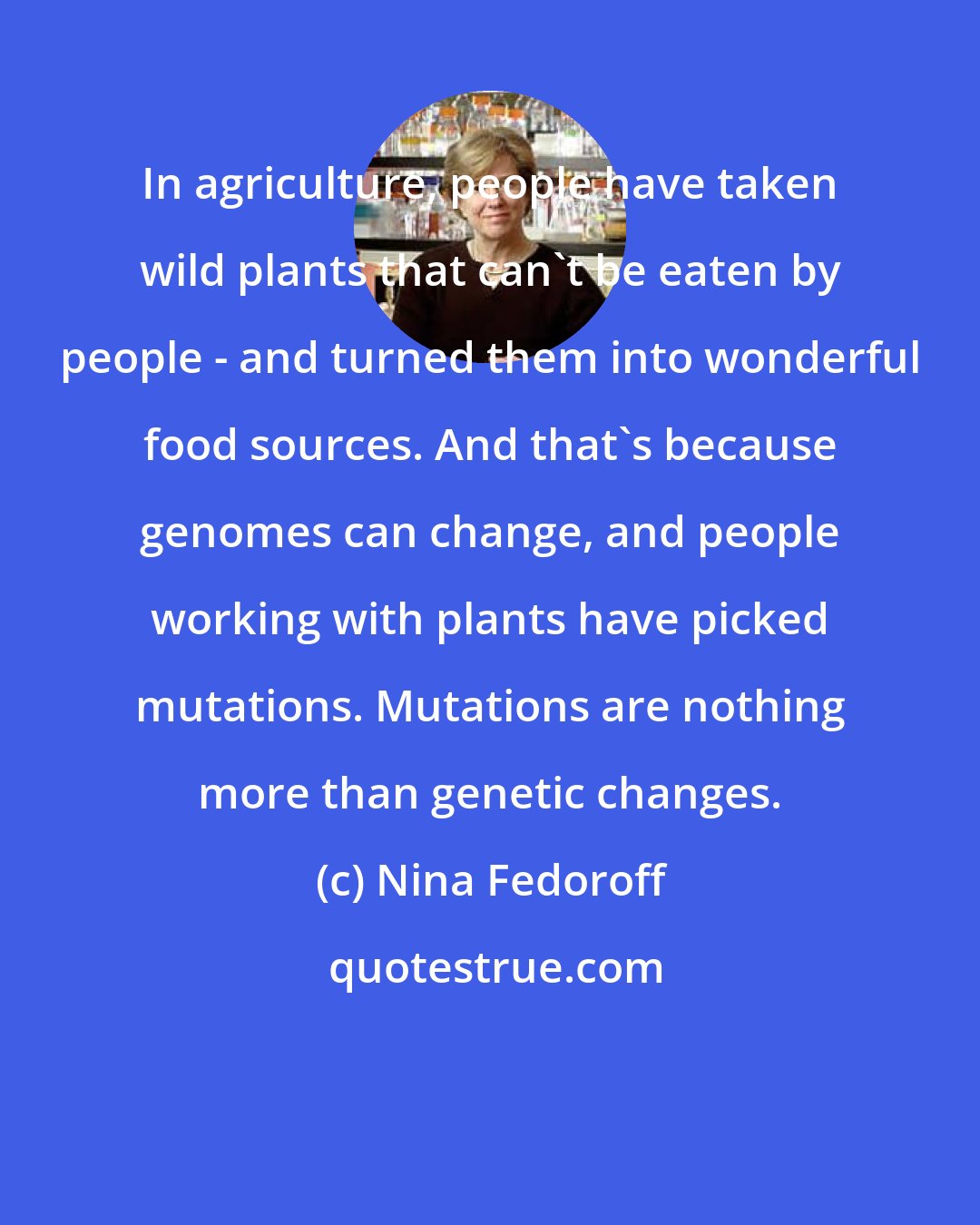 Nina Fedoroff: In agriculture, people have taken wild plants that can't be eaten by people - and turned them into wonderful food sources. And that's because genomes can change, and people working with plants have picked mutations. Mutations are nothing more than genetic changes.