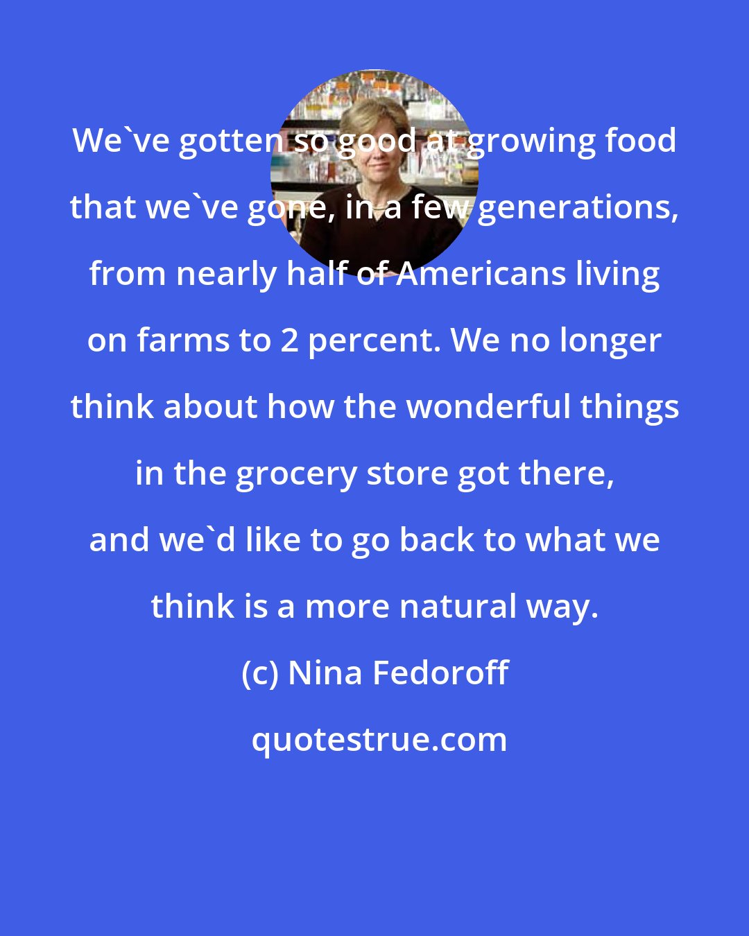 Nina Fedoroff: We've gotten so good at growing food that we've gone, in a few generations, from nearly half of Americans living on farms to 2 percent. We no longer think about how the wonderful things in the grocery store got there, and we'd like to go back to what we think is a more natural way.