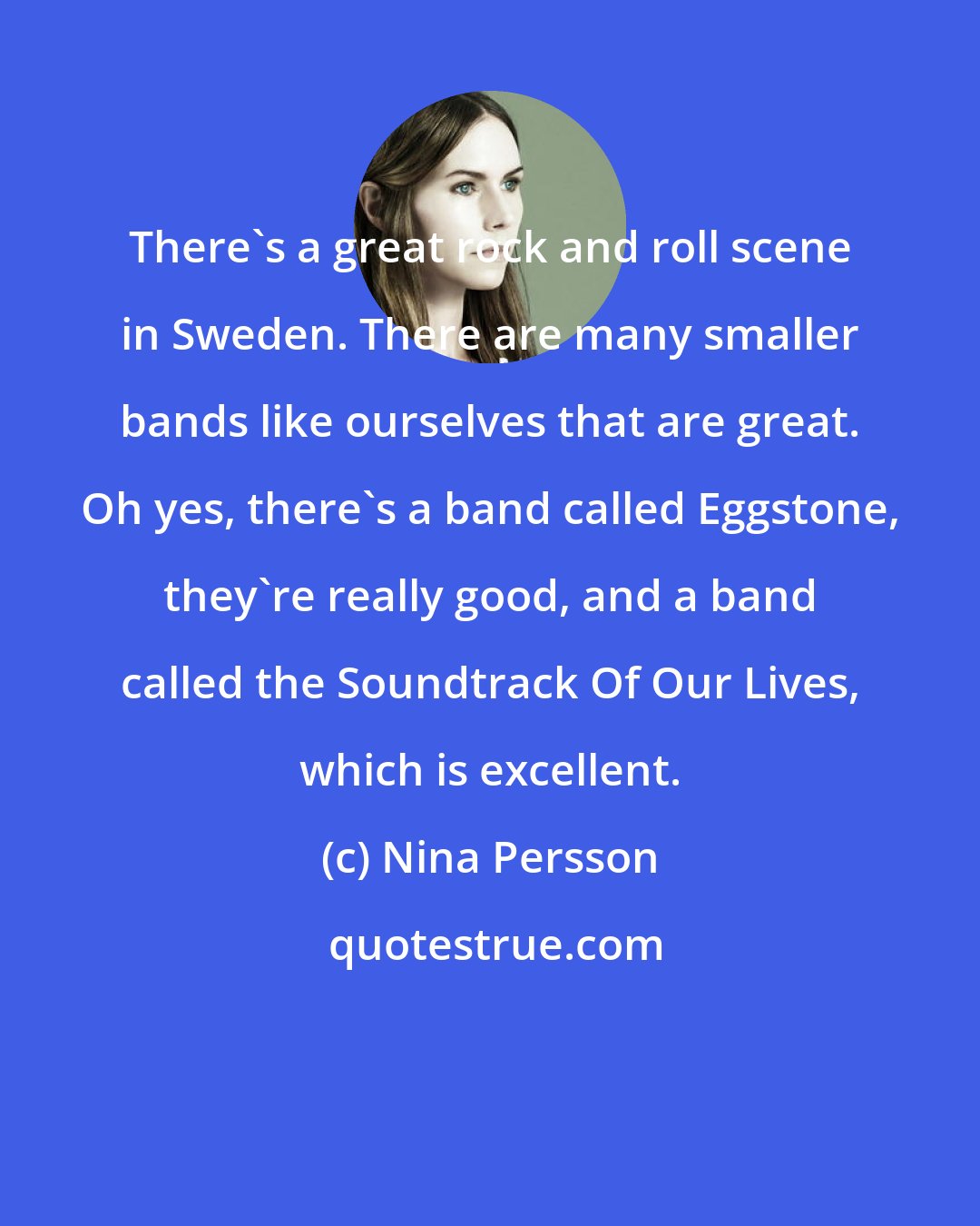 Nina Persson: There's a great rock and roll scene in Sweden. There are many smaller bands like ourselves that are great. Oh yes, there's a band called Eggstone, they're really good, and a band called the Soundtrack Of Our Lives, which is excellent.