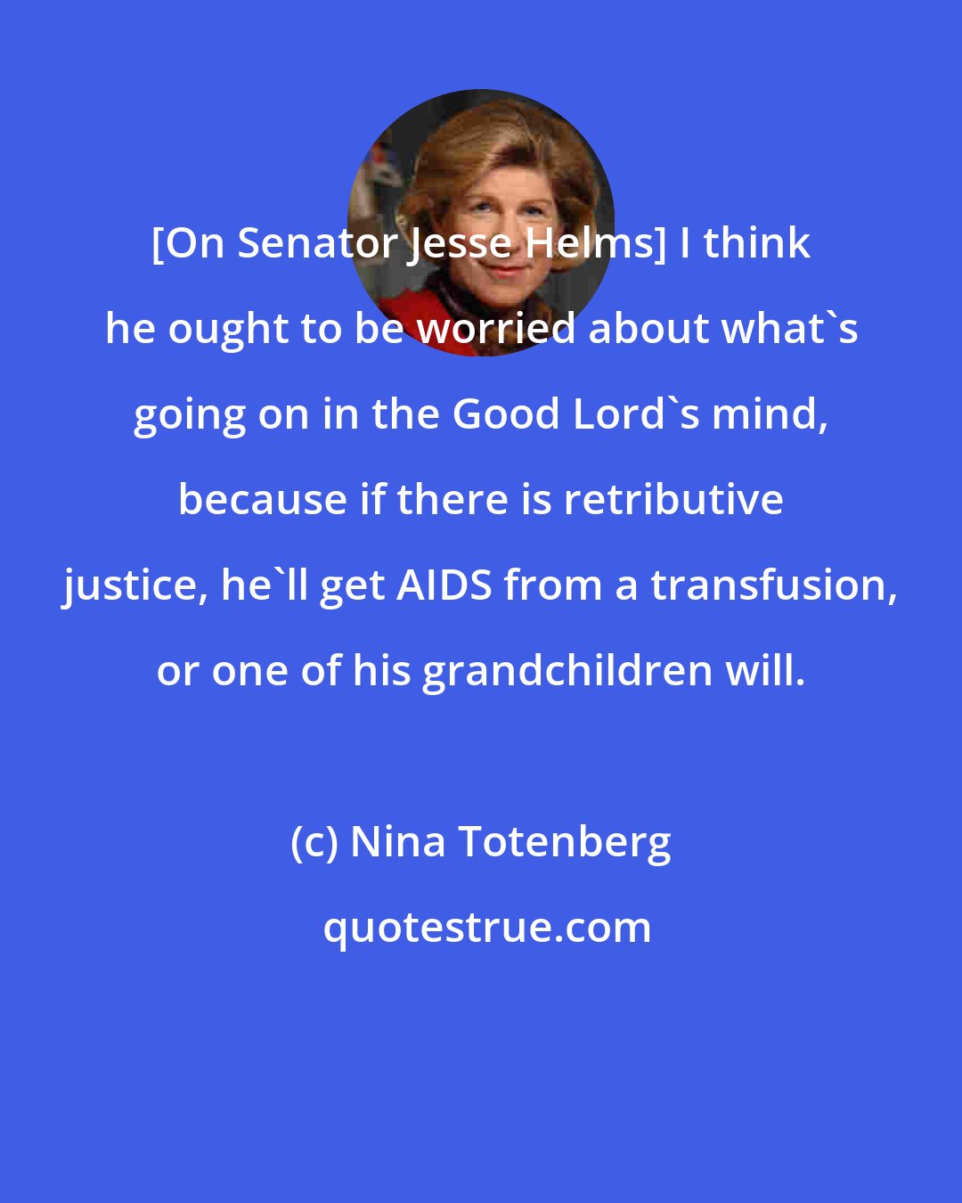 Nina Totenberg: [On Senator Jesse Helms] I think he ought to be worried about what's going on in the Good Lord's mind, because if there is retributive justice, he'll get AIDS from a transfusion, or one of his grandchildren will.