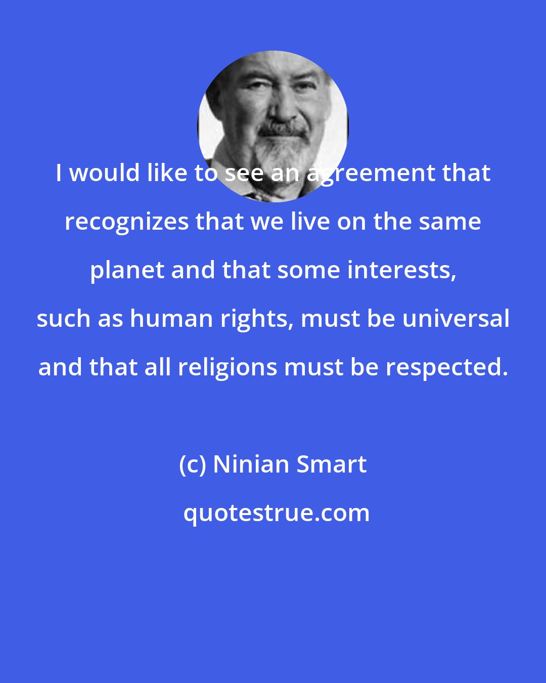 Ninian Smart: I would like to see an agreement that recognizes that we live on the same planet and that some interests, such as human rights, must be universal and that all religions must be respected.