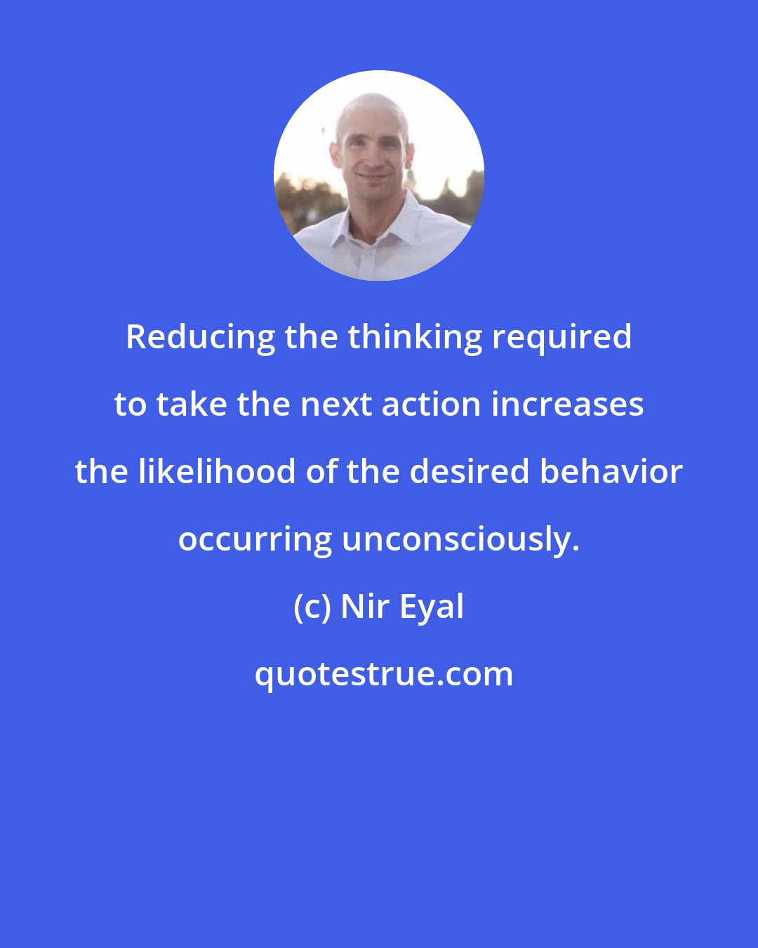 Nir Eyal: Reducing the thinking required to take the next action increases the likelihood of the desired behavior occurring unconsciously.