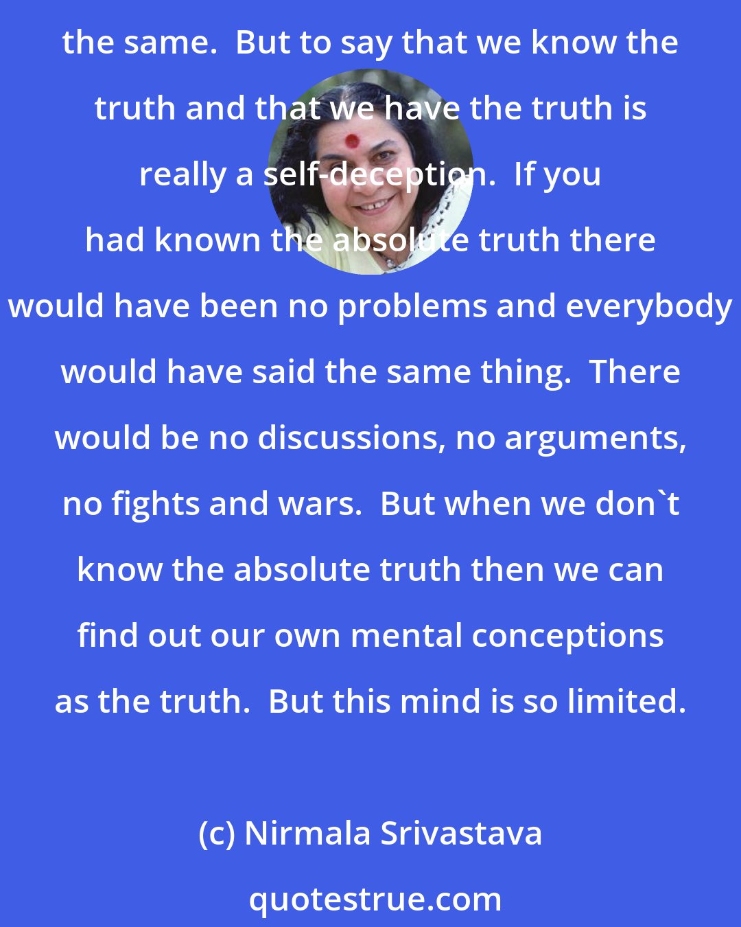 Nirmala Srivastava: At the very outset I have to tell you that truth is what it is.  You cannot mold it, you cannot change it.  It is always the same.  It has been the same, it is the same, it will be the same.  But to say that we know the truth and that we have the truth is really a self-deception.  If you had known the absolute truth there would have been no problems and everybody would have said the same thing.  There would be no discussions, no arguments, no fights and wars.  But when we don't know the absolute truth then we can find out our own mental conceptions as the truth.  But this mind is so limited.