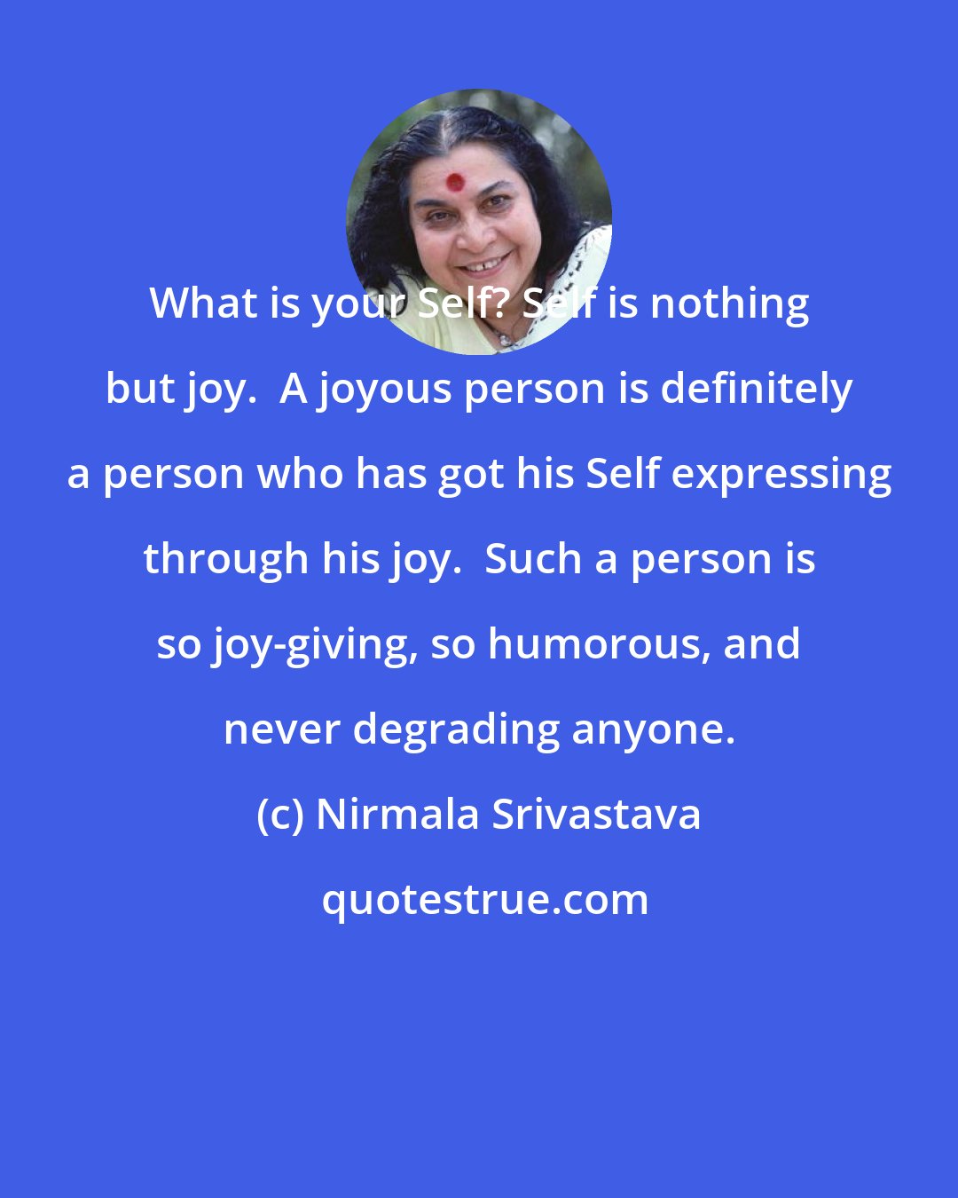 Nirmala Srivastava: What is your Self? Self is nothing but joy.  A joyous person is definitely a person who has got his Self expressing through his joy.  Such a person is so joy-giving, so humorous, and never degrading anyone.
