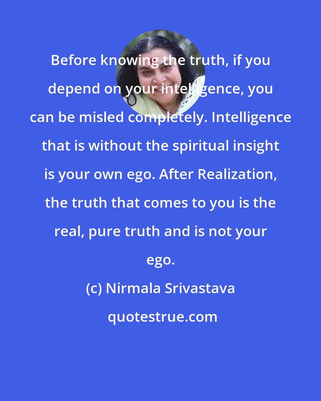 Nirmala Srivastava: Before knowing the truth, if you depend on your intelligence, you can be misled completely. Intelligence that is without the spiritual insight is your own ego. After Realization, the truth that comes to you is the real, pure truth and is not your ego.