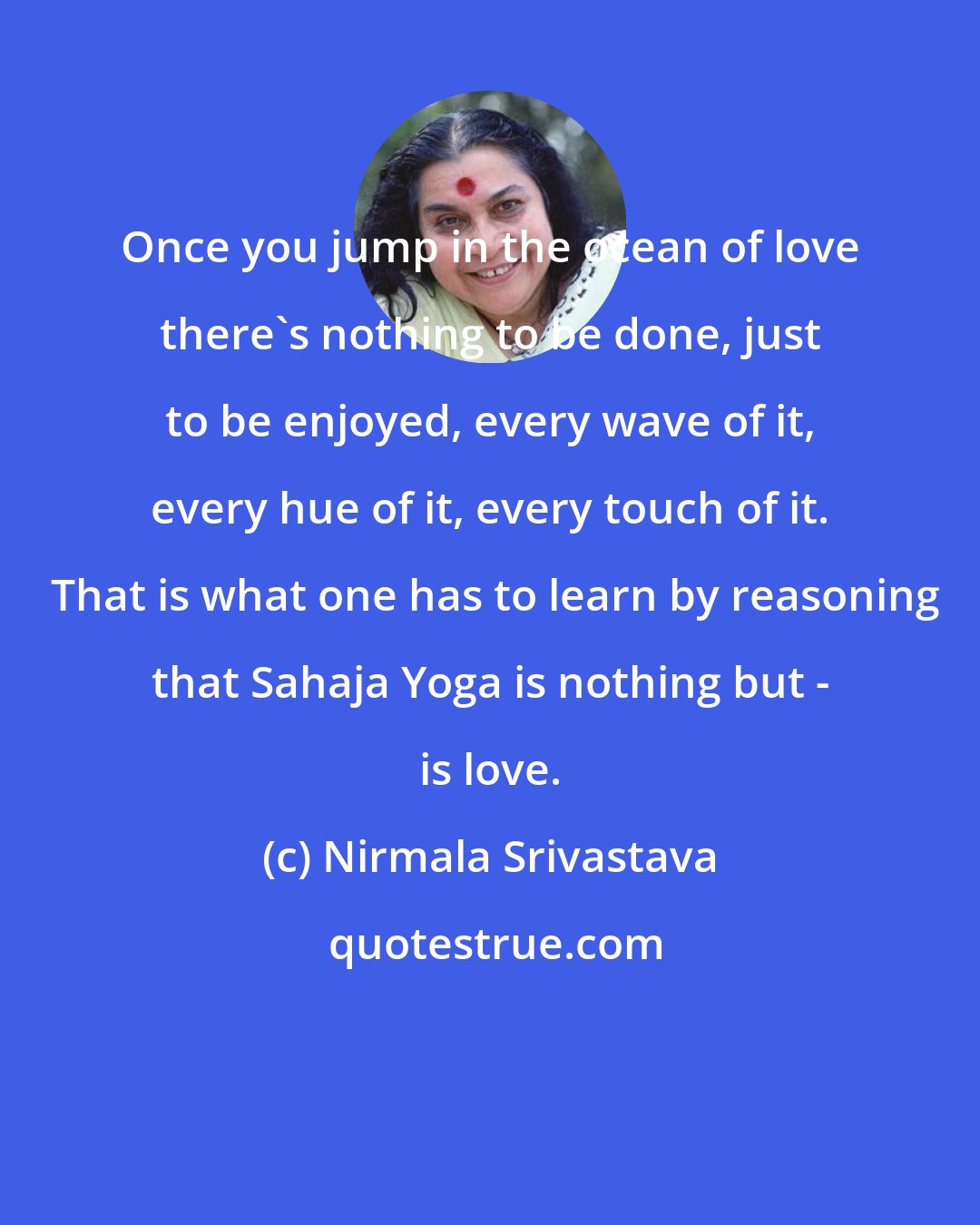 Nirmala Srivastava: Once you jump in the ocean of love there's nothing to be done, just to be enjoyed, every wave of it, every hue of it, every touch of it.  That is what one has to learn by reasoning that Sahaja Yoga is nothing but - is love.
