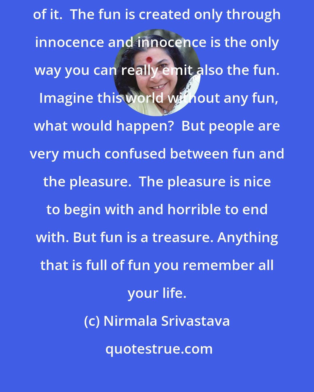 Nirmala Srivastava: Innocence is the way you really give fun to others, create the fun part of it.  The fun is created only through innocence and innocence is the only way you can really emit also the fun.  Imagine this world without any fun, what would happen?  But people are very much confused between fun and the pleasure.  The pleasure is nice to begin with and horrible to end with. But fun is a treasure. Anything that is full of fun you remember all your life.