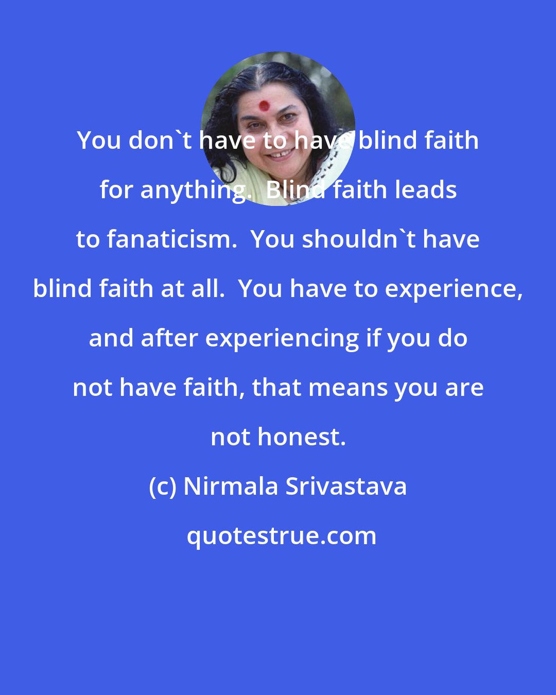 Nirmala Srivastava: You don't have to have blind faith for anything.  Blind faith leads to fanaticism.  You shouldn't have blind faith at all.  You have to experience, and after experiencing if you do not have faith, that means you are not honest.