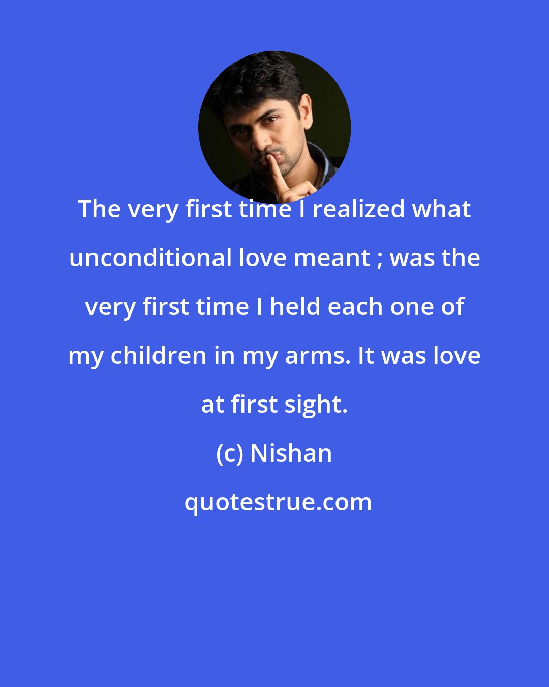 Nishan: The very first time I realized what unconditional love meant ; was the very first time I held each one of my children in my arms. It was love at first sight.