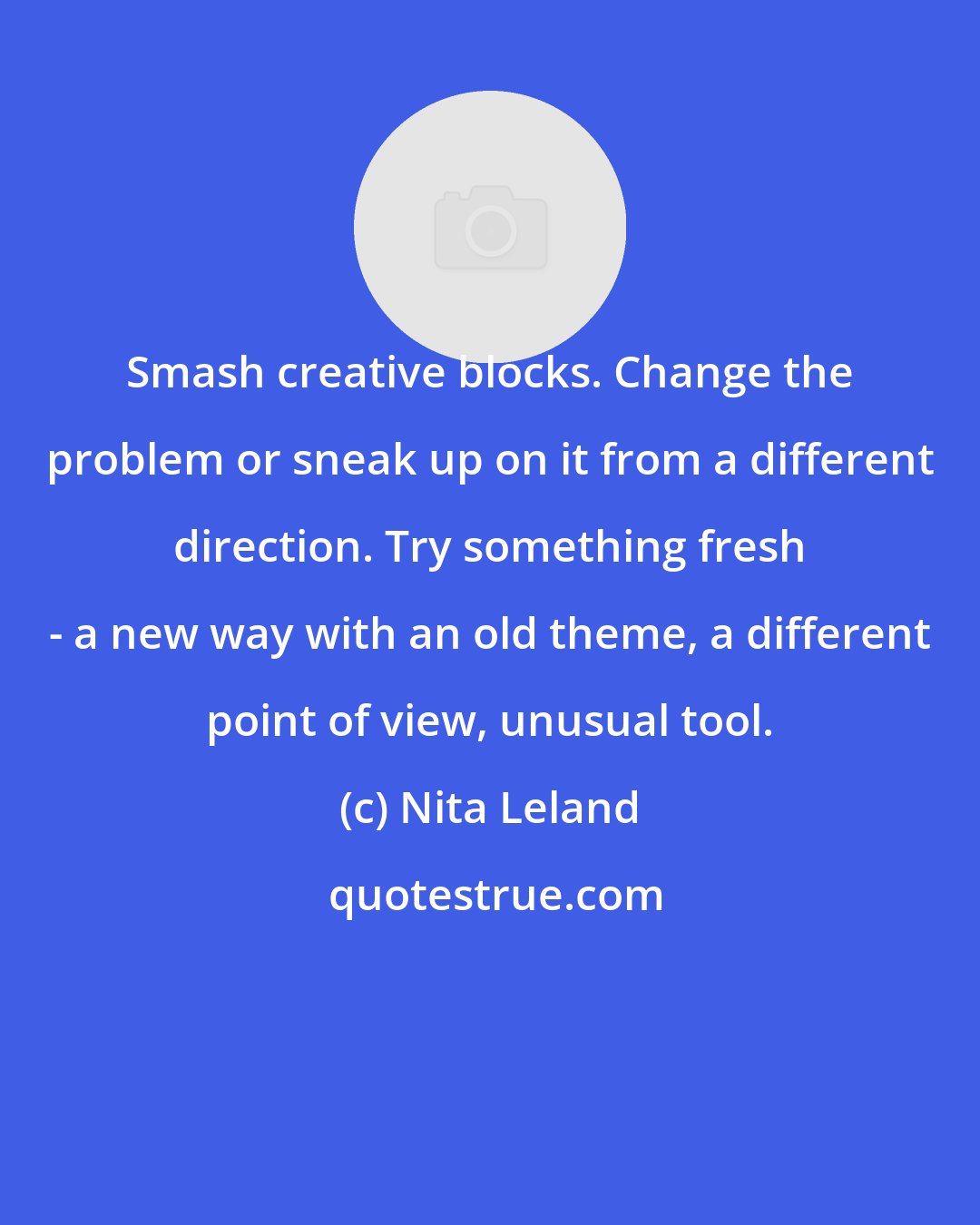 Nita Leland: Smash creative blocks. Change the problem or sneak up on it from a different direction. Try something fresh - a new way with an old theme, a different point of view, unusual tool.