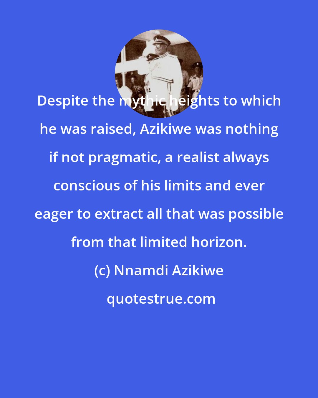 Nnamdi Azikiwe: Despite the mythic heights to which he was raised, Azikiwe was nothing if not pragmatic, a realist always conscious of his limits and ever eager to extract all that was possible from that limited horizon.