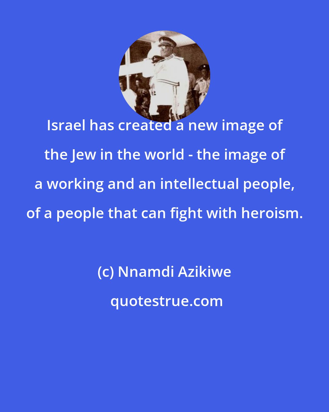 Nnamdi Azikiwe: Israel has created a new image of the Jew in the world - the image of a working and an intellectual people, of a people that can fight with heroism.