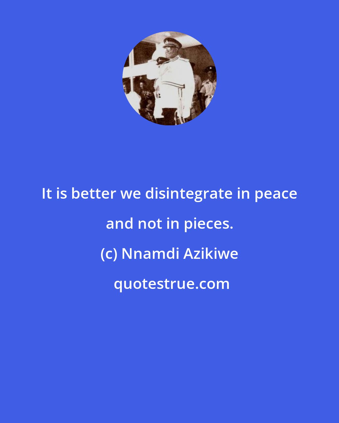 Nnamdi Azikiwe: It is better we disintegrate in peace and not in pieces.