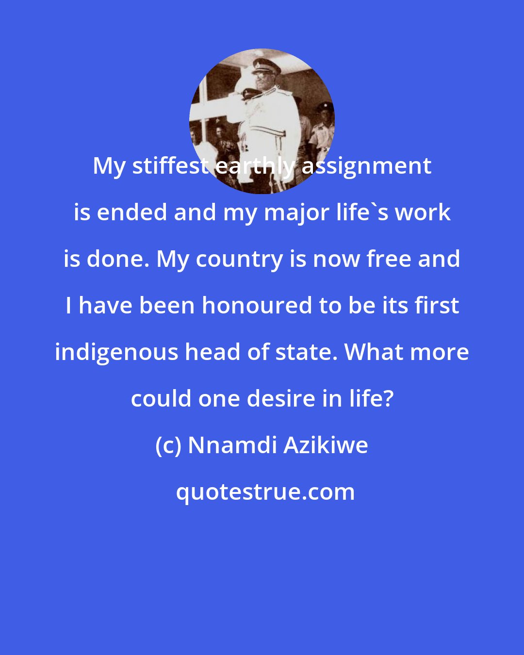 Nnamdi Azikiwe: My stiffest earthly assignment is ended and my major life's work is done. My country is now free and I have been honoured to be its first indigenous head of state. What more could one desire in life?