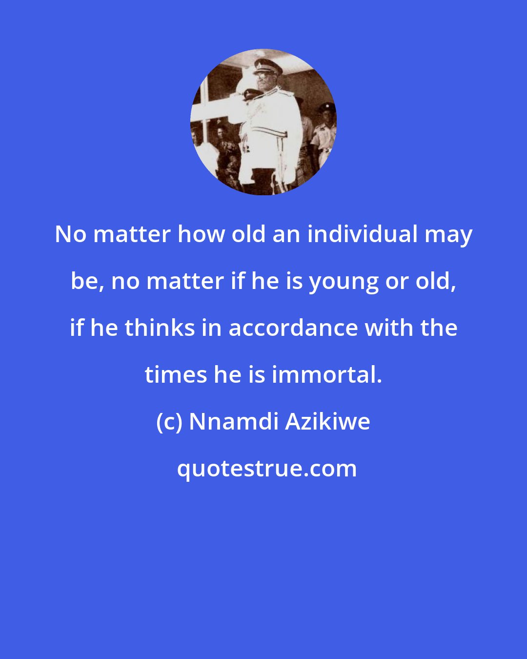 Nnamdi Azikiwe: No matter how old an individual may be, no matter if he is young or old, if he thinks in accordance with the times he is immortal.