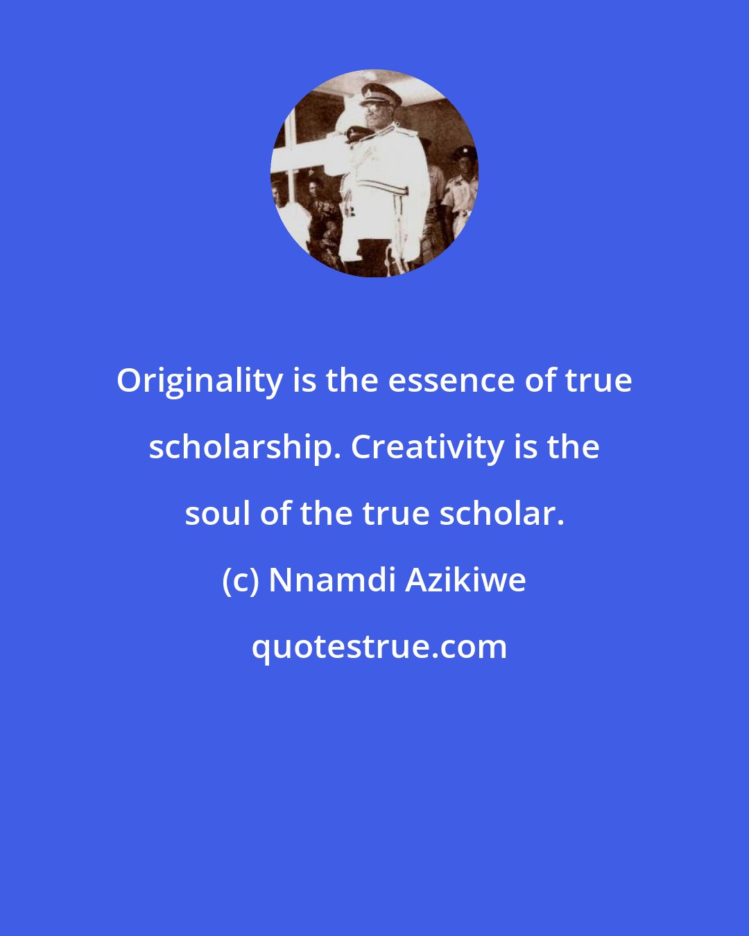 Nnamdi Azikiwe: Originality is the essence of true scholarship. Creativity is the soul of the true scholar.