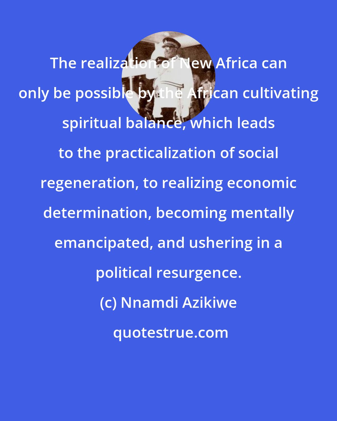 Nnamdi Azikiwe: The realization of New Africa can only be possible by the African cultivating spiritual balance, which leads to the practicalization of social regeneration, to realizing economic determination, becoming mentally emancipated, and ushering in a political resurgence.