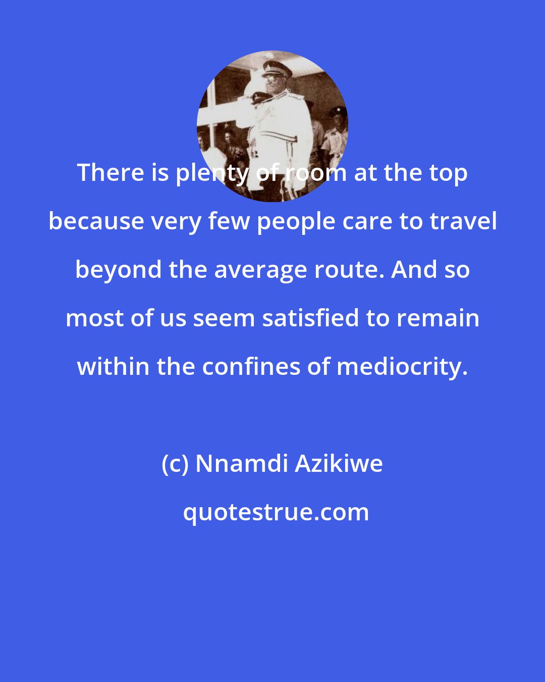 Nnamdi Azikiwe: There is plenty of room at the top because very few people care to travel beyond the average route. And so most of us seem satisfied to remain within the confines of mediocrity.