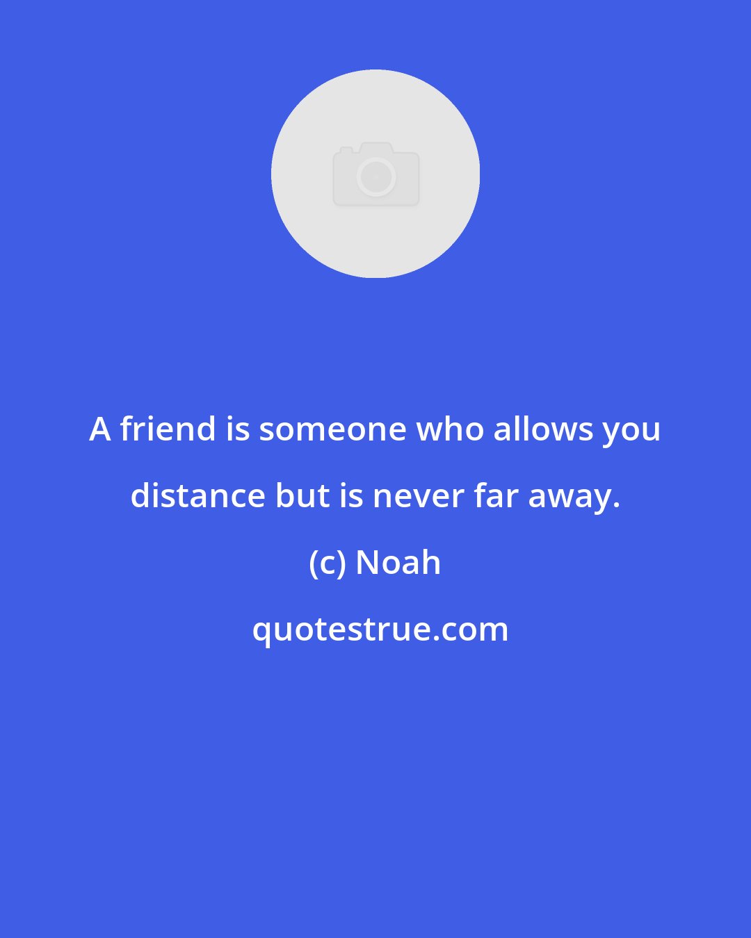 Noah: A friend is someone who allows you distance but is never far away.