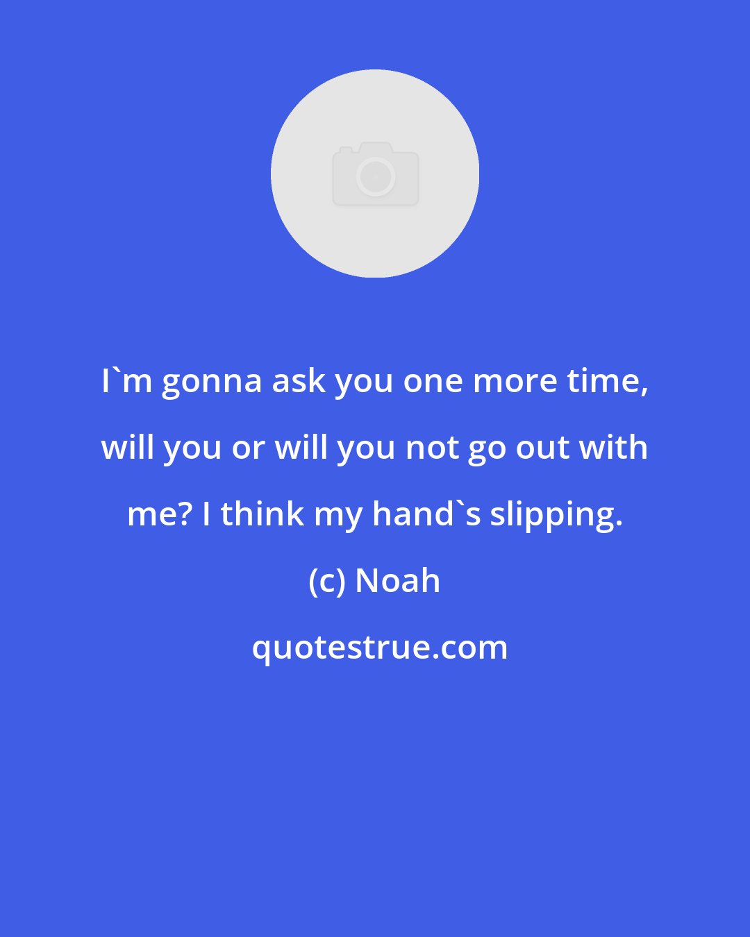 Noah: I'm gonna ask you one more time, will you or will you not go out with me? I think my hand's slipping.