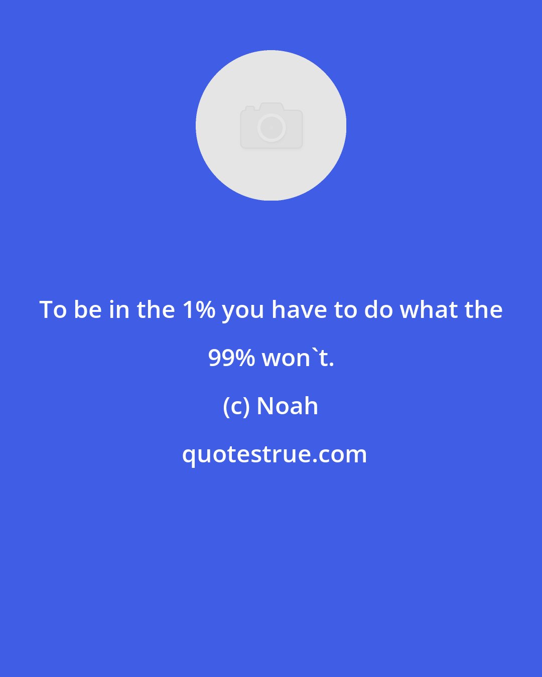 Noah: To be in the 1% you have to do what the 99% won't.